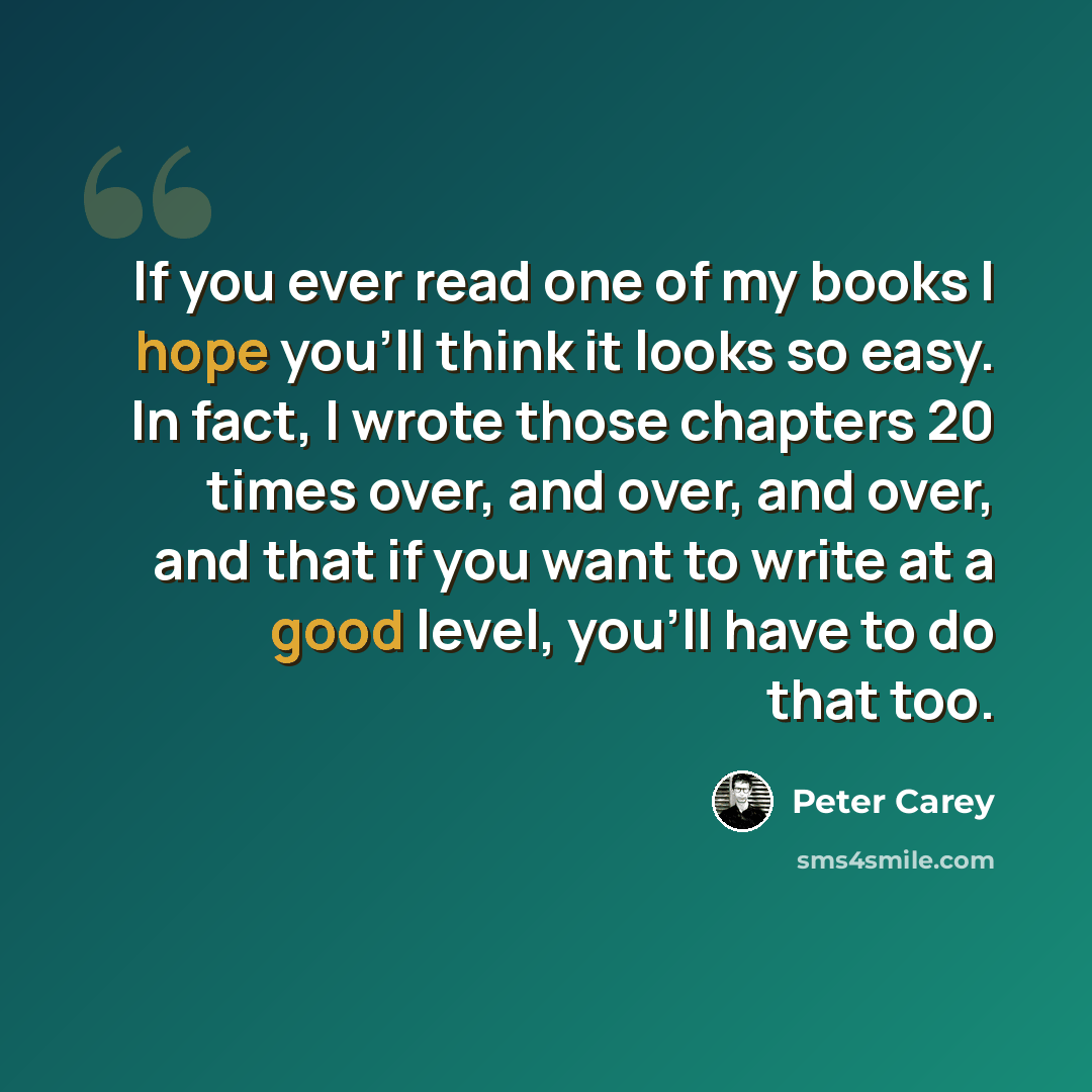 “If you ever read one of my books I hope you'll think it looks so easy. In fact, I wrote those chapters 20 times over, and over, and over, and that if you want to write at a good level, you'll have to do that too.” quote by Peter Carey