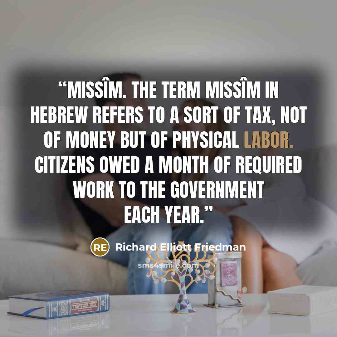 “missîm. The term missîm in Hebrew refers to a sort of tax, not of money but of physical labor. Citizens owed a month of required work to the government each year.” quote by Richard Elliott Friedman