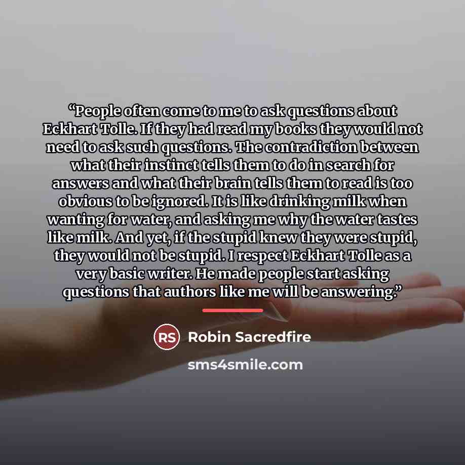 “People often come to me to ask questions about Eckhart Tolle. If they had read my books they would not need to ask such questions. The contradiction between what their instinct tells them to do in search for answers and what their brain tells them to read is too obvious to be ignored. It is like…” quote by Robin Sacredfire