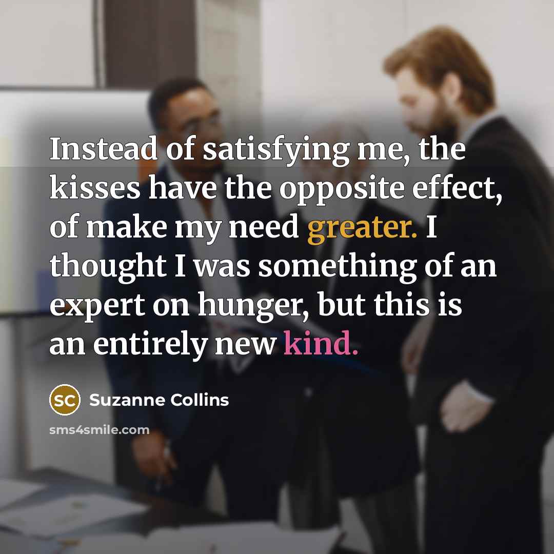“Instead of satisfying me, the kisses have the opposite effect, of make my need greater. I thought I was something of an expert on hunger, but this is an entirely new kind.” quote by Suzanne Collins
