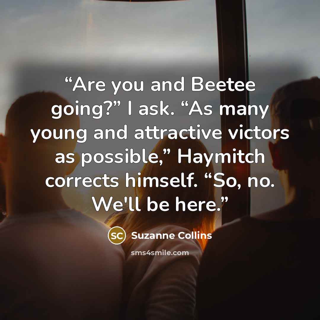 “Are you and Beetee going?” I ask. “As many young and attractive victors as possible,” Haymitch corrects himself. “So, no. We'll be here.” quote by Suzanne Collins