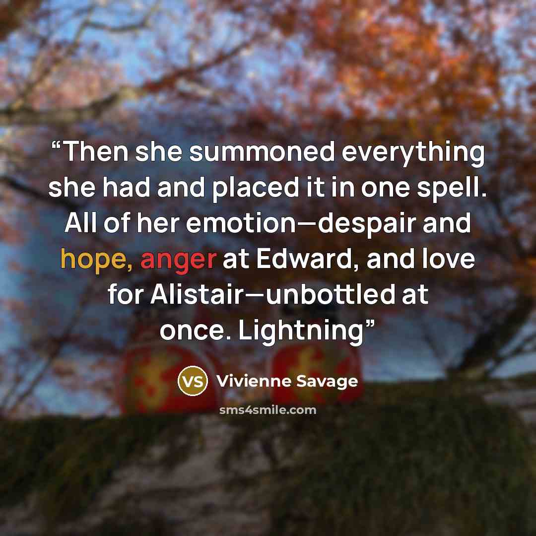“Then she summoned everything she had and placed it in one spell. All of her emotion—despair and hope, anger at Edward, and love for Alistair—unbottled at once. Lightning” quote by Vivienne Savage