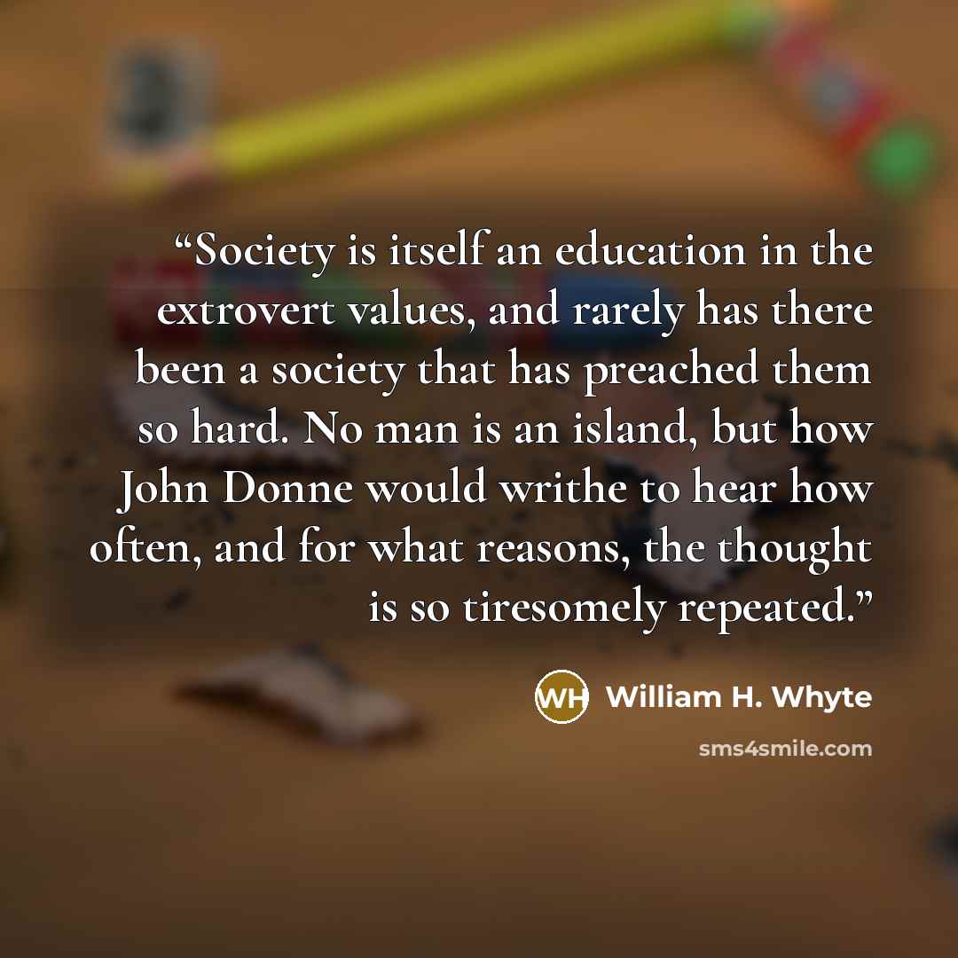 “Society is itself an education in the extrovert values, and rarely has there been a society that has preached them so hard. No man is an island, but how John Donne would writhe to hear how often, and for what reasons, the thought is so tiresomely repeated.” quote by William H. Whyte