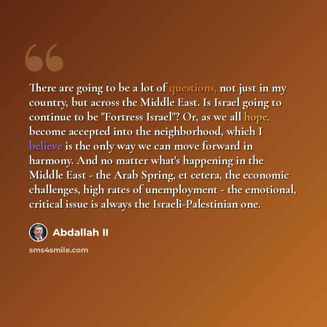 “There are going to be a lot of questions, not just in my country, but across the Middle East. Is Israel going to continue to be "Fortress Israel"? Or, as we all hope, become accepted into the neighborhood, which I believe is the only way we can move forward in harmony. And no matter what's…” quote by Abdallah II