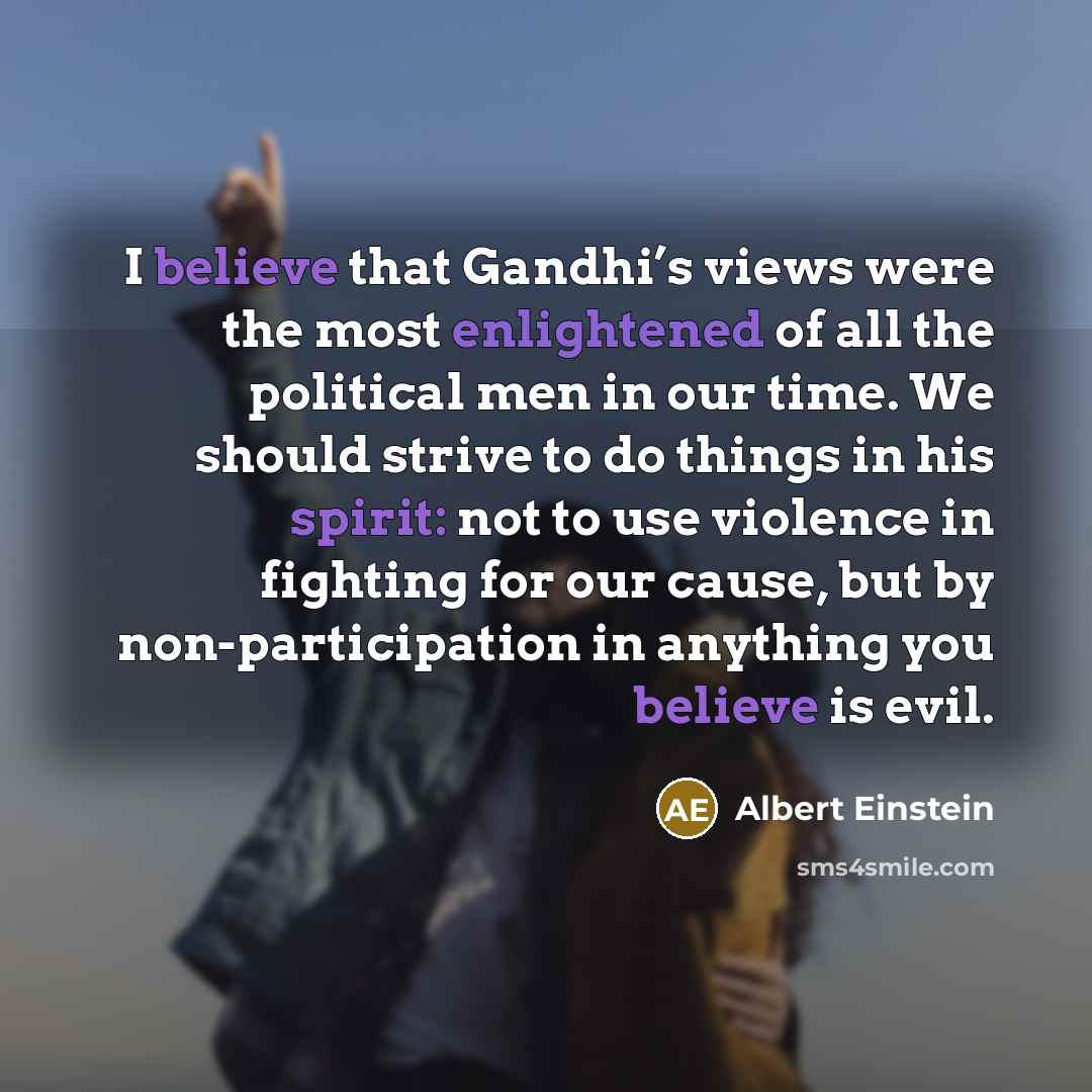 “I believe that Gandhi’s views were the most enlightened of all the political men in our time. We should strive to do things in his spirit: not to use violence in fighting for our cause, but by non-participation in anything you believe is evil.” quote by Albert Einstein