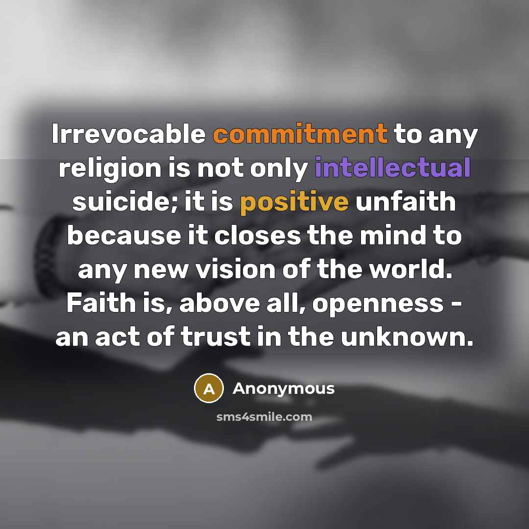 “Irrevocable commitment to any religion is not only intellectual suicide; it is positive unfaith because it closes the mind to any new vision of the world. Faith is, above all, openness - an act of trust in the unknown.” quote by Anonymous