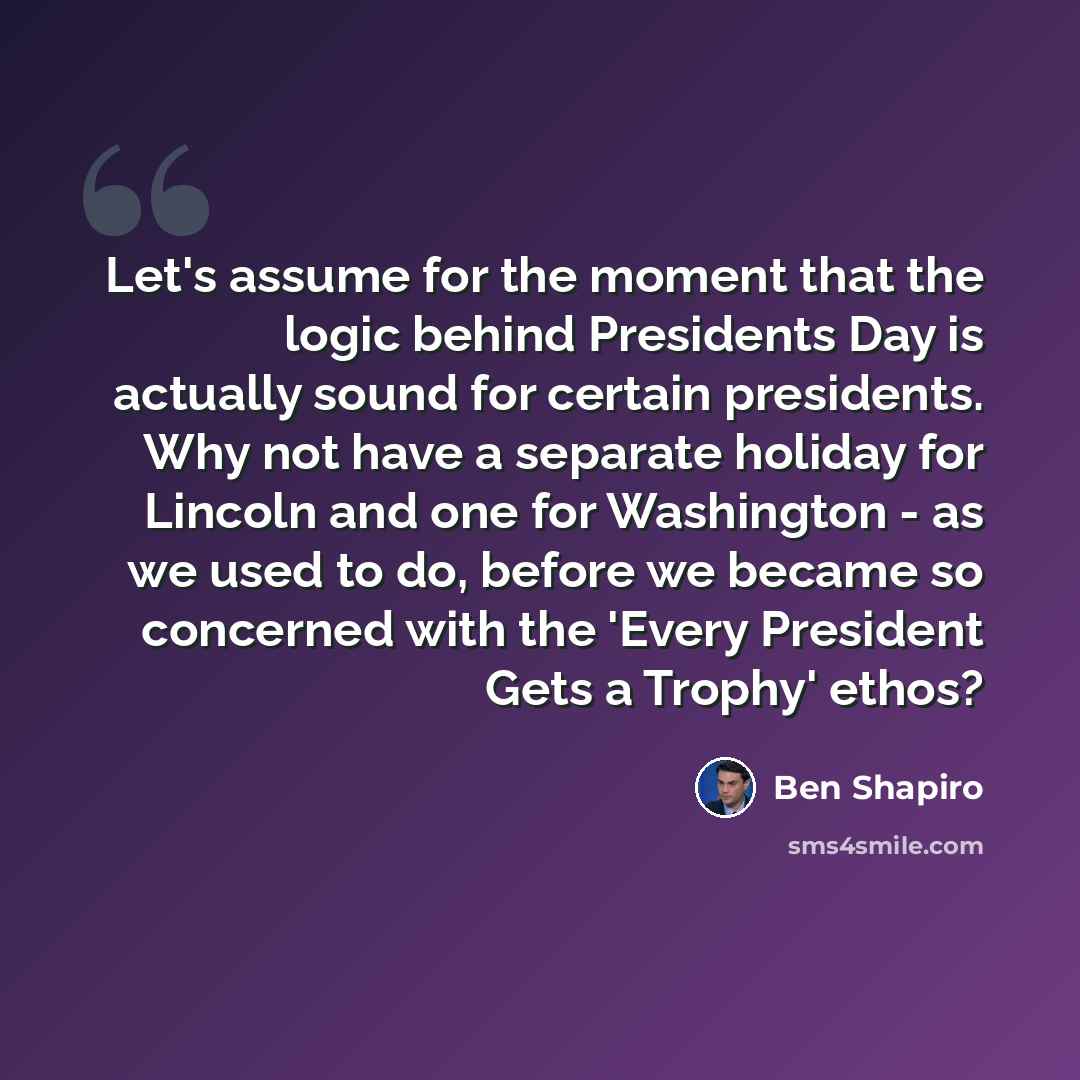 “Let's assume for the moment that the logic behind Presidents Day is actually sound for certain presidents. Why not have a separate holiday for Lincoln and one for Washington - as we used to do, before we became so concerned with the 'Every President Gets a Trophy' ethos?” quote by Ben Shapiro