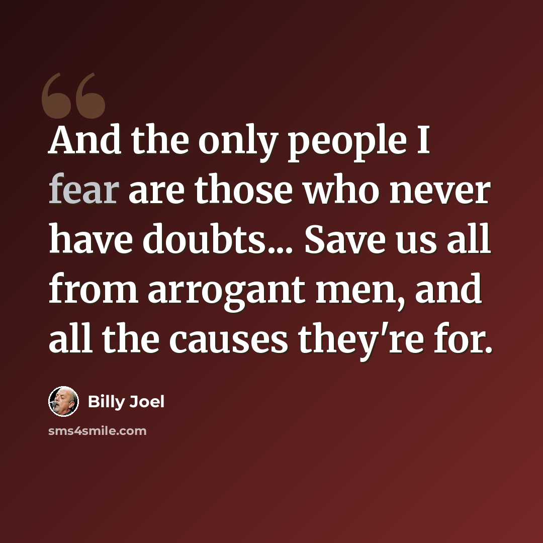 “And the only people I fear are those who never have doubts... Save us all from arrogant men, and all the causes they're for.” quote by Billy Joel