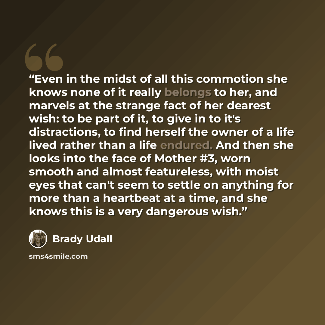 “Even in the midst of all this commotion she knows none of it really belongs to her, and marvels at the strange fact of her dearest wish: to be part of it, to give in to it's distractions, to find herself the owner of a life lived rather than a life endured. And then she looks into the face of…” quote by Brady Udall