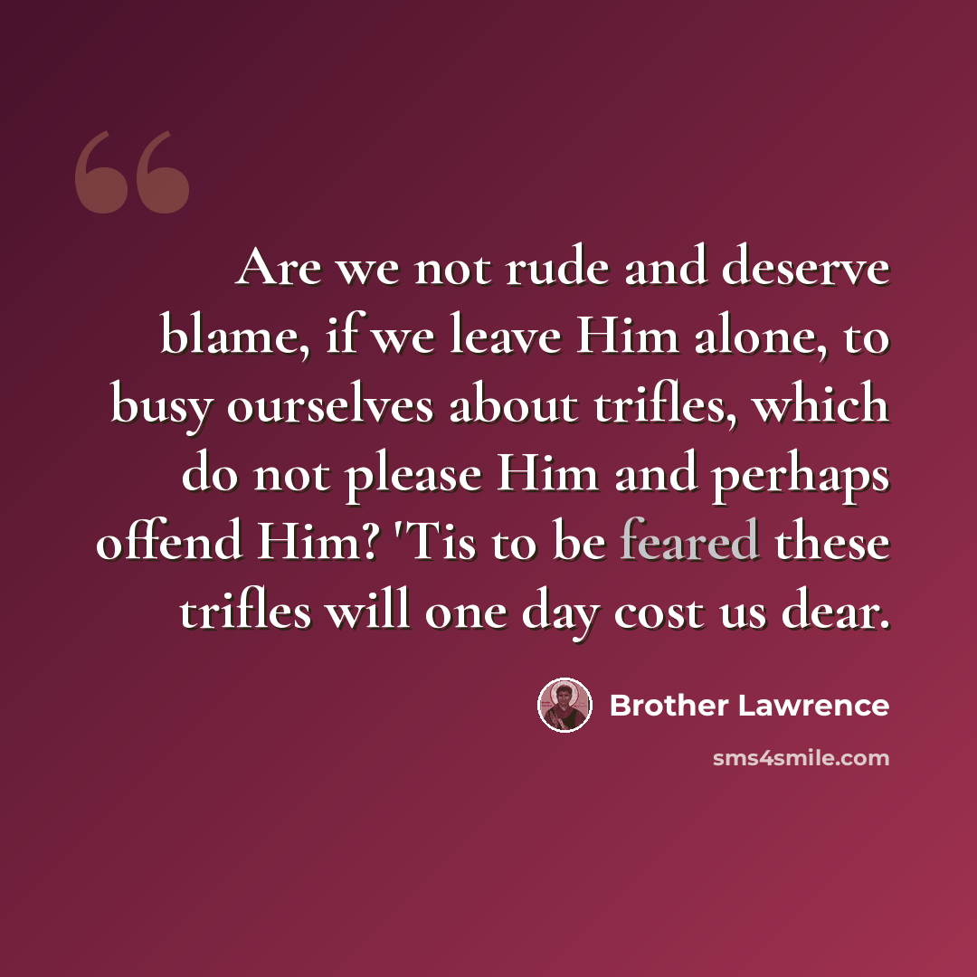 “Are we not rude and deserve blame, if we leave Him alone, to busy ourselves about trifles, which do not please Him and perhaps offend Him? 'Tis to be feared these trifles will one day cost us dear.” quote by Brother Lawrence