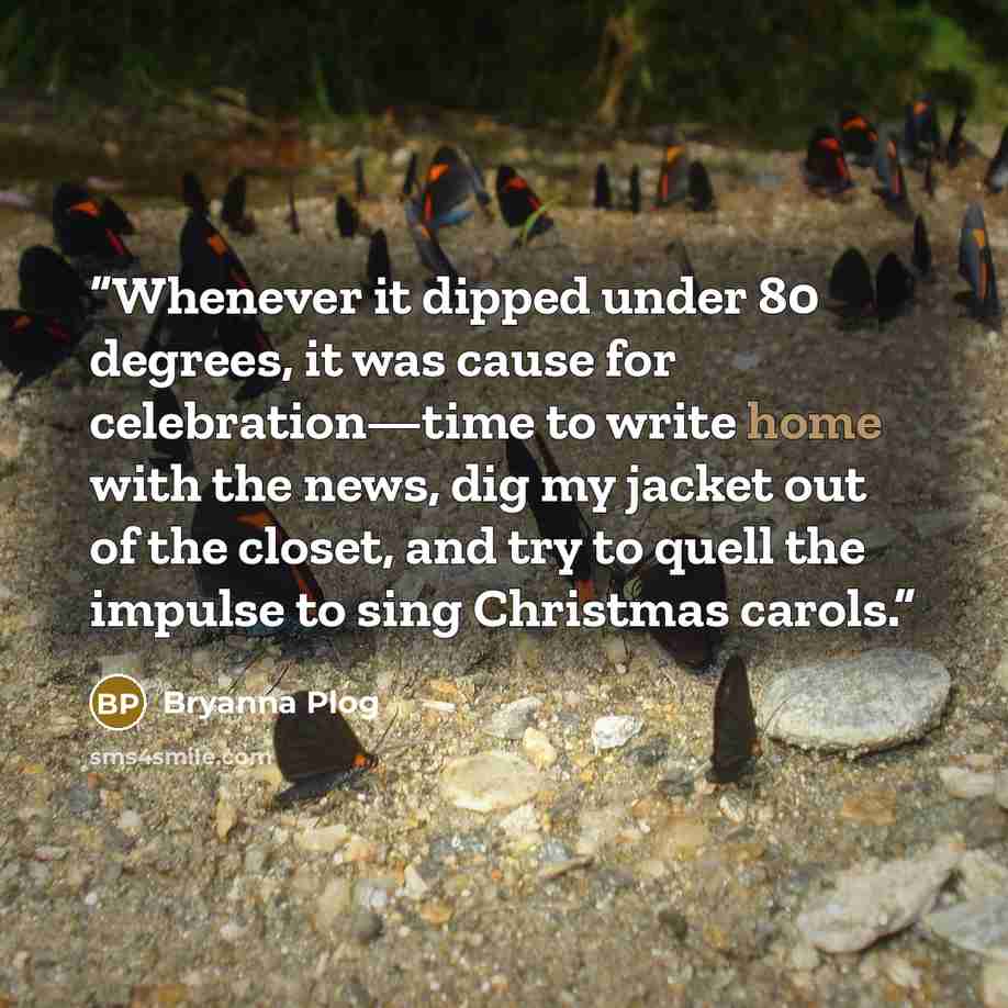 “Whenever it dipped under 80 degrees, it was cause for celebration—time to write home with the news, dig my jacket out of the closet, and try to quell the impulse to sing Christmas carols.” quote by Bryanna Plog