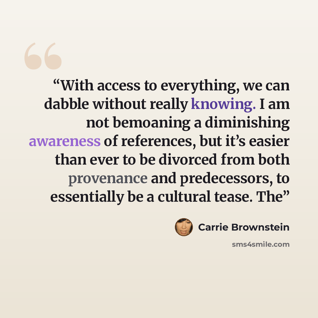 “With access to everything, we can dabble without really knowing. I am not bemoaning a diminishing awareness of references, but it’s easier than ever to be divorced from both provenance and predecessors, to essentially be a cultural tease. The” quote by Carrie Brownstein