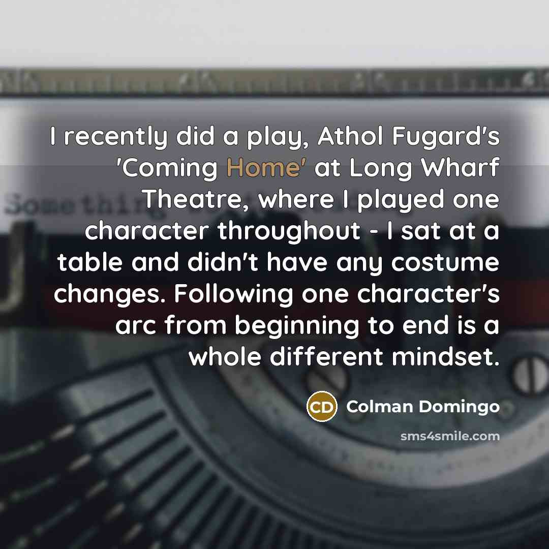 “I recently did a play, Athol Fugard's 'Coming Home' at Long Wharf Theatre, where I played one character throughout - I sat at a table and didn't have any costume changes. Following one character's arc from beginning to end is a whole different mindset.” quote by Colman Domingo