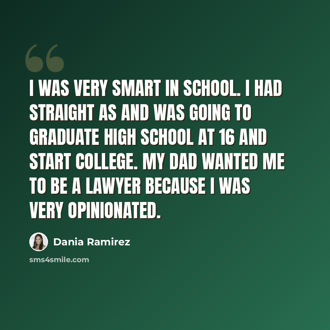 “I was very smart in school. I had straight As and was going to graduate high school at 16 and start college. My dad wanted me to be a lawyer because I was very opinionated.” quote by Dania Ramirez
