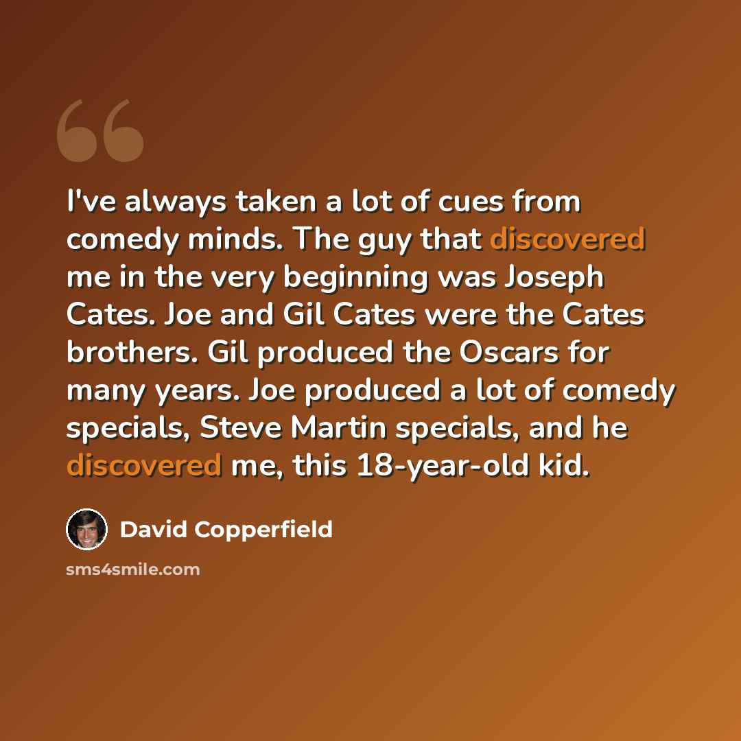 “I've always taken a lot of cues from comedy minds. The guy that discovered me in the very beginning was Joseph Cates. Joe and Gil Cates were the Cates brothers. Gil produced the Oscars for many years. Joe produced a lot of comedy specials, Steve Martin specials, and he discovered me, this…” quote by David Copperfield