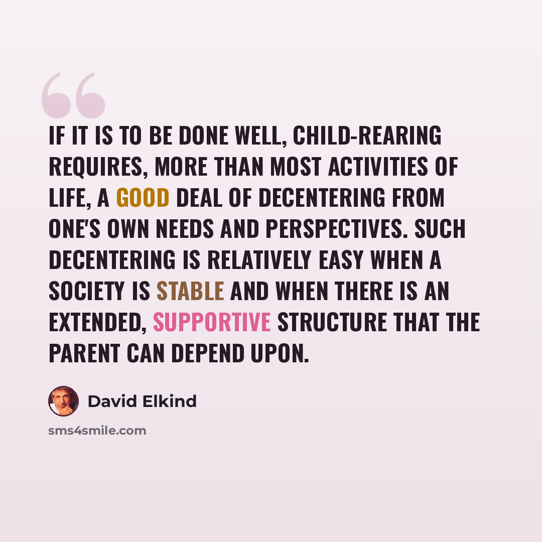 “If it is to be done well, child-rearing requires, more than most activities of life, a good deal of decentering from one's own needs and perspectives. Such decentering is relatively easy when a society is stable and when there is an extended, supportive structure that the parent can depend upon.” quote by David Elkind