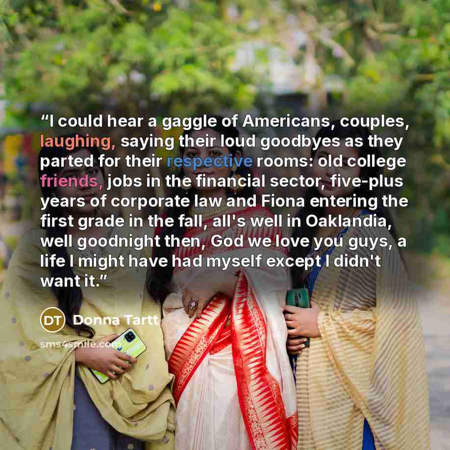 “I could hear a gaggle of Americans, couples, laughing, saying their loud goodbyes as they parted for their respective rooms: old college friends, jobs in the financial sector, five-plus years of corporate law and Fiona entering the first grade in the fall, all's well in Oaklandia, well goodnight…” quote by Donna Tartt