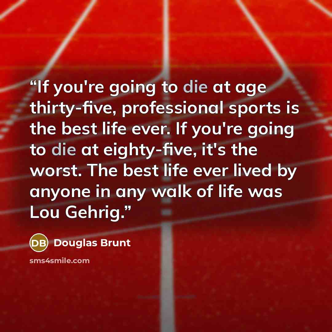 “If you're going to die at age thirty-five, professional sports is the best life ever. If you're going to die at eighty-five, it's the worst. The best life ever lived by anyone in any walk of life was Lou Gehrig.” quote by Douglas Brunt