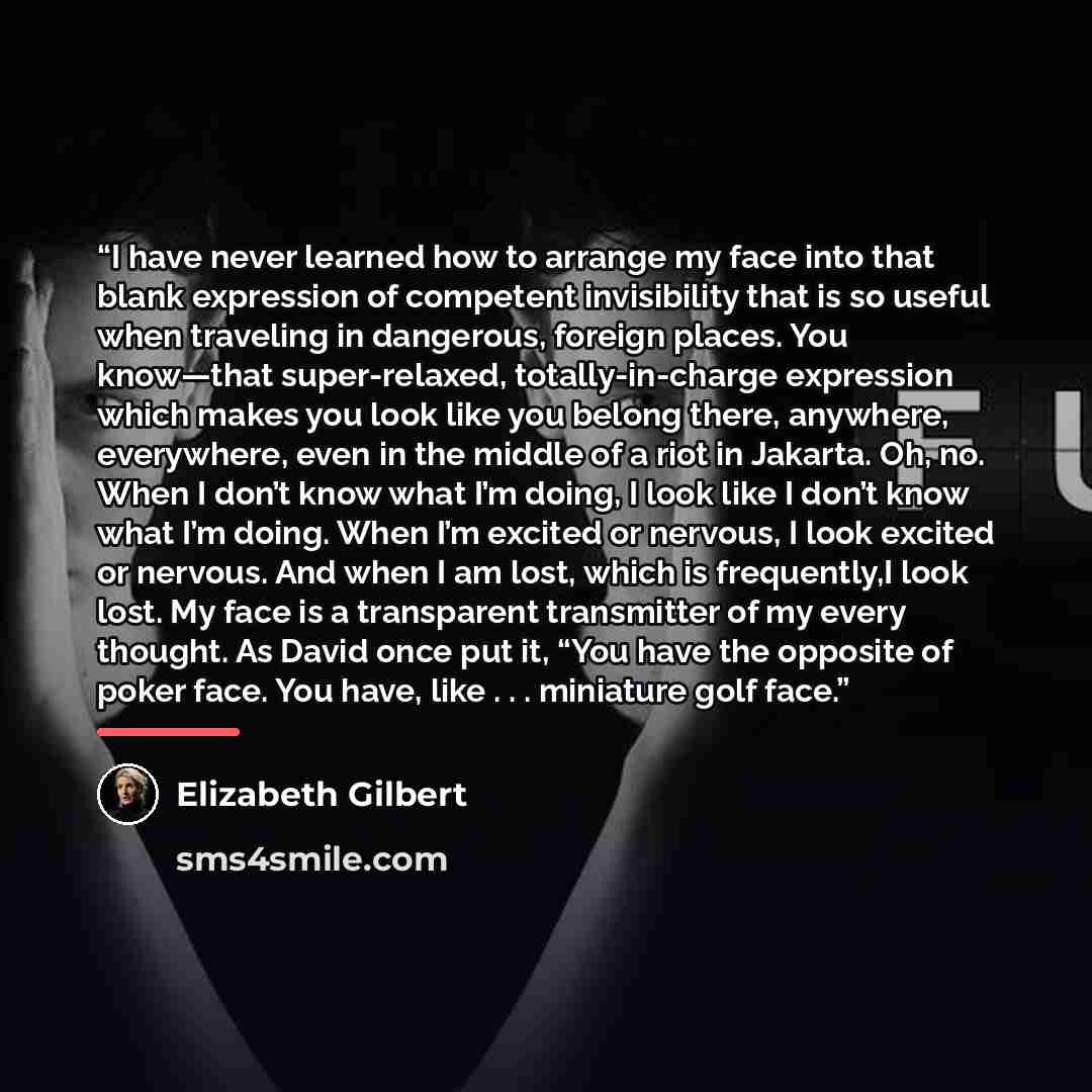 “I have never learned how to arrange my face into that blank expression of competent invisibility that is so useful when traveling in dangerous, foreign places. You know—that super-relaxed, totally-in-charge expression which makes you look like you belong there, anywhere, everywhere, even in the…” quote by Elizabeth Gilbert