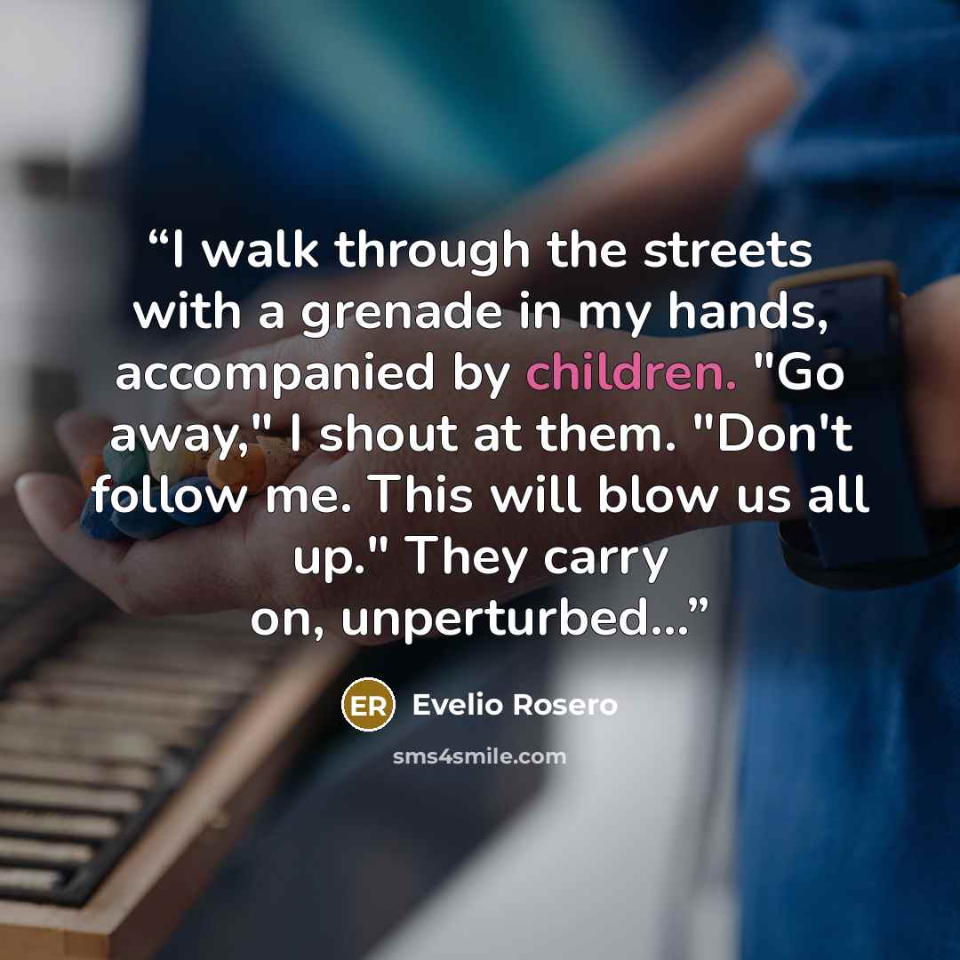 “I walk through the streets with a grenade in my hands, accompanied by children. "Go away," I shout at them. "Don't follow me. This will blow us all up." They carry on, unperturbed...” quote by Evelio Rosero