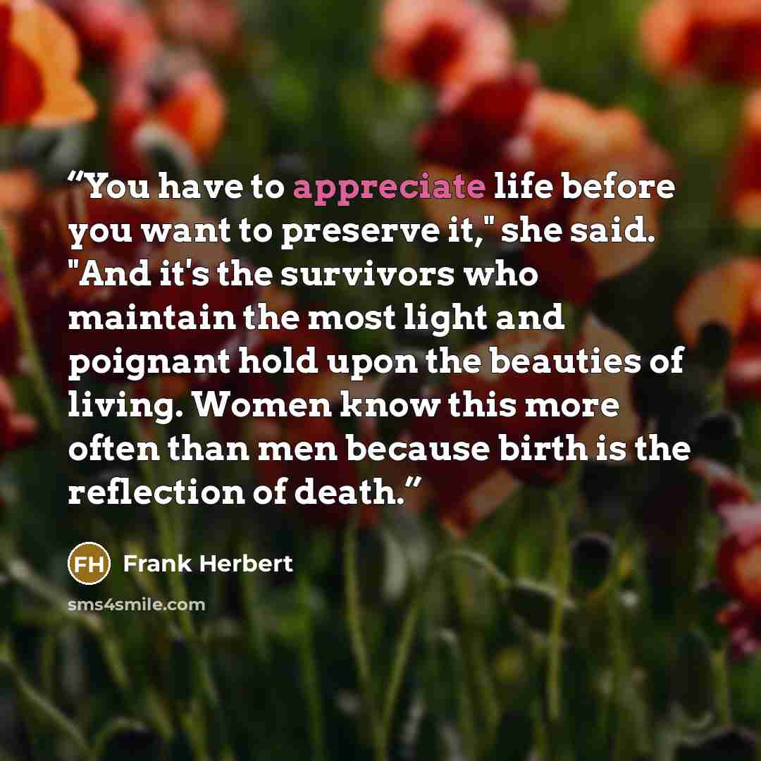 “You have to appreciate life before you want to preserve it," she said. "And it's the survivors who maintain the most light and poignant hold upon the beauties of living. Women know this more often than men because birth is the reflection of death.” quote by Frank Herbert