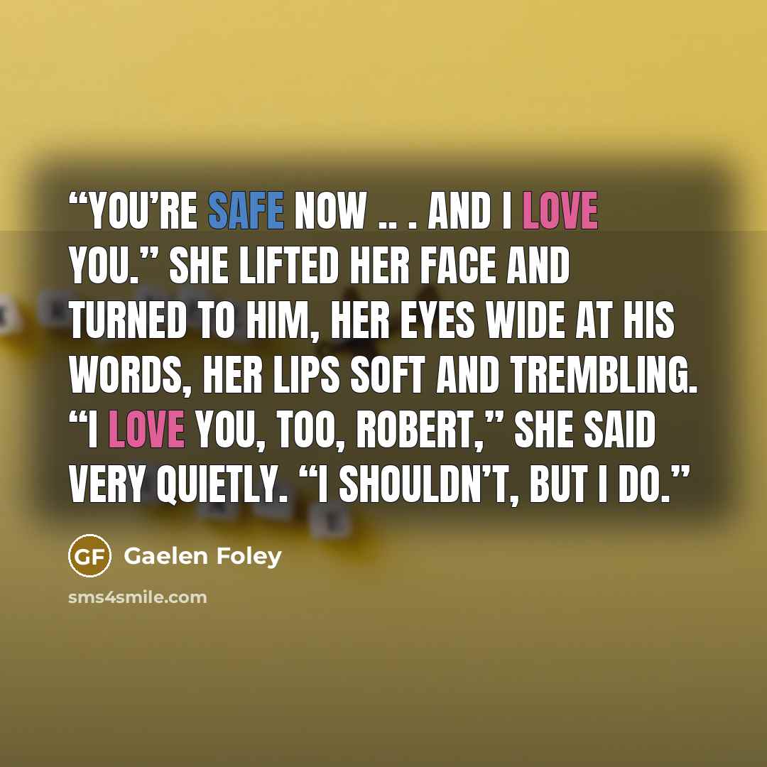 “You’re safe now .. . and I love you.” She lifted her face and turned to him, her eyes wide at his words, her lips soft and trembling. “I love you, too, Robert,” she said very quietly. “I shouldn’t, but I do.” quote by Gaelen Foley