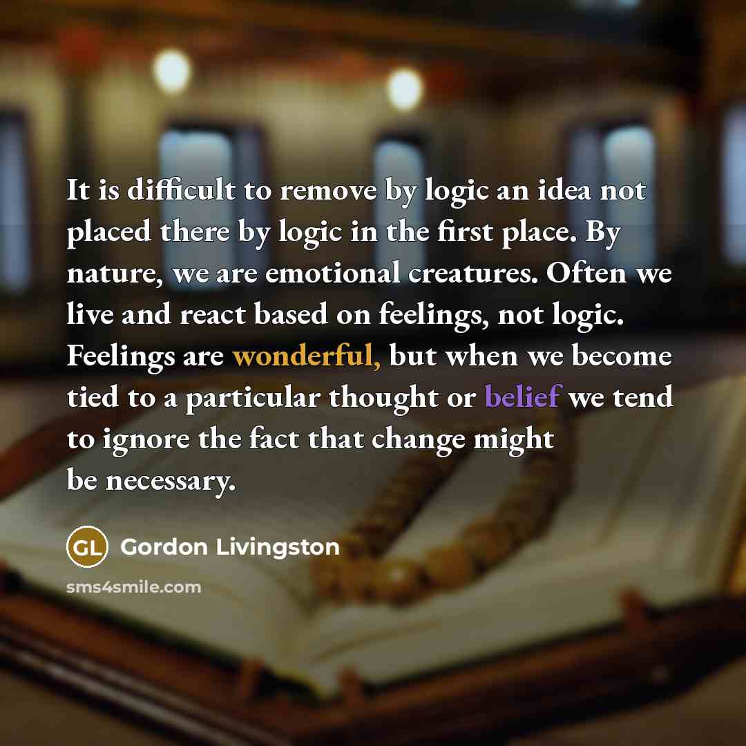 “It is difficult to remove by logic an idea not placed there by logic in the first place. By nature, we are emotional creatures. Often we live and react based on feelings, not logic. Feelings are wonderful, but when we become tied to a particular thought or belief we tend to ignore the fact that…” quote by Gordon Livingston