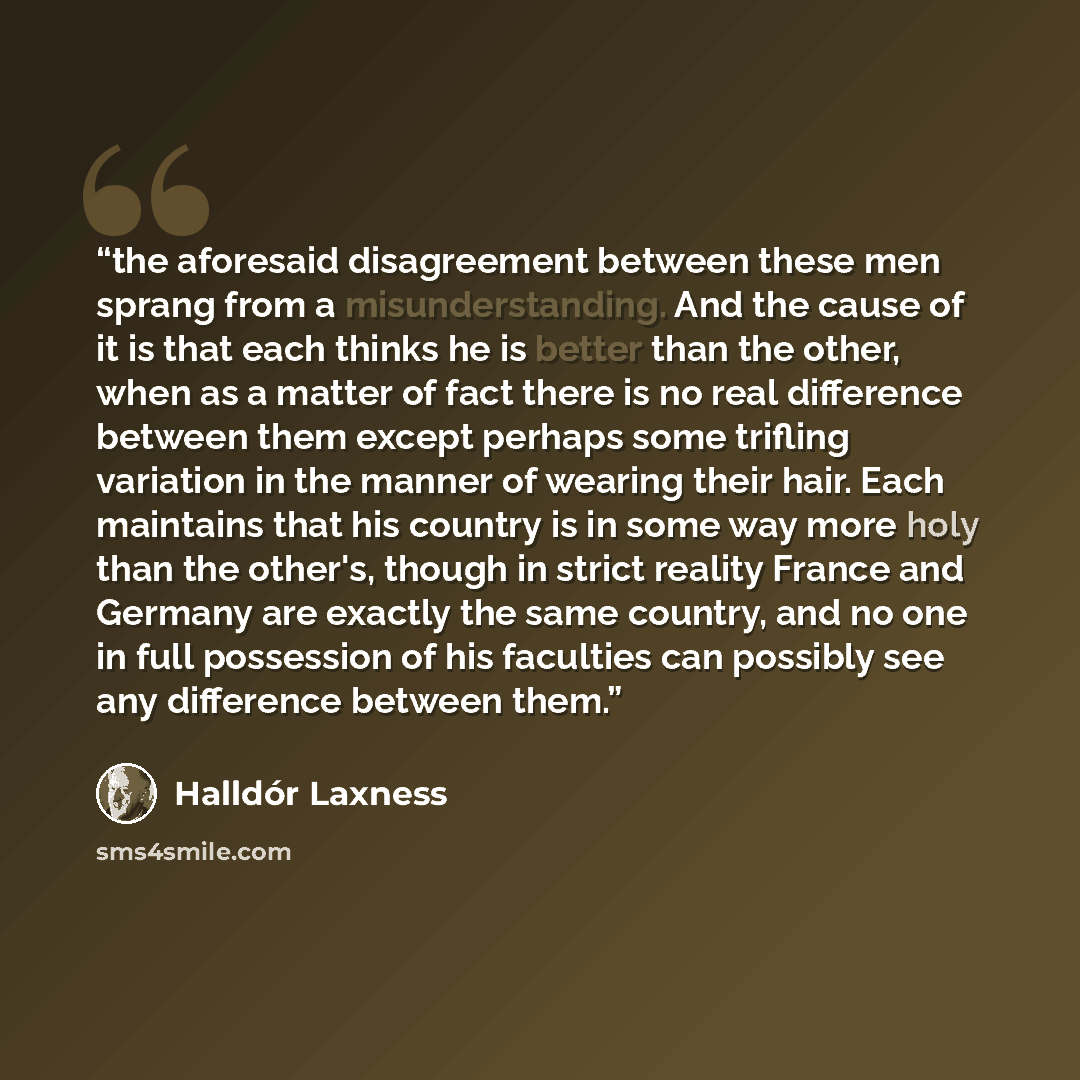 “the aforesaid disagreement between these men sprang from a misunderstanding. And the cause of it is that each thinks he is better than the other, when as a matter of fact there is no real difference between them except perhaps some trifling variation in the manner of wearing their hair. Each…” quote by Halldór Laxness
