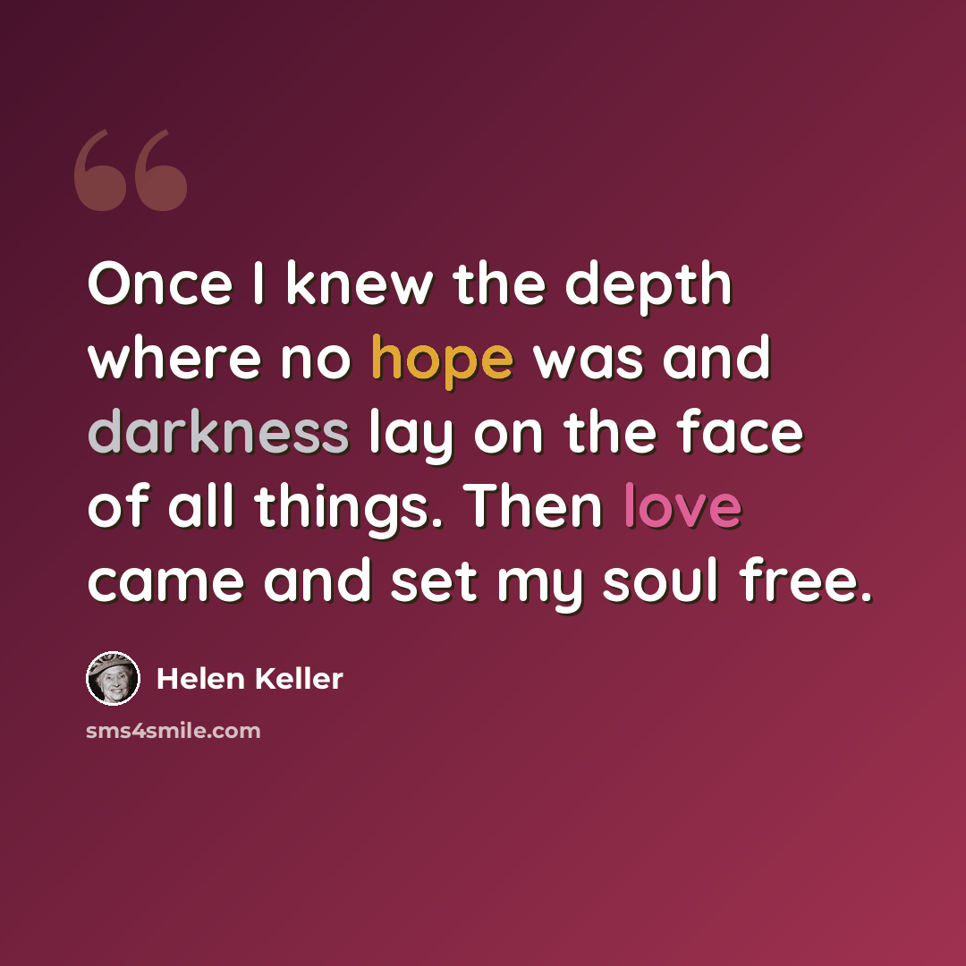 “Once I knew the depth where no hope was and darkness lay on the face of all things. Then love came and set my soul free.” quote by Helen Keller