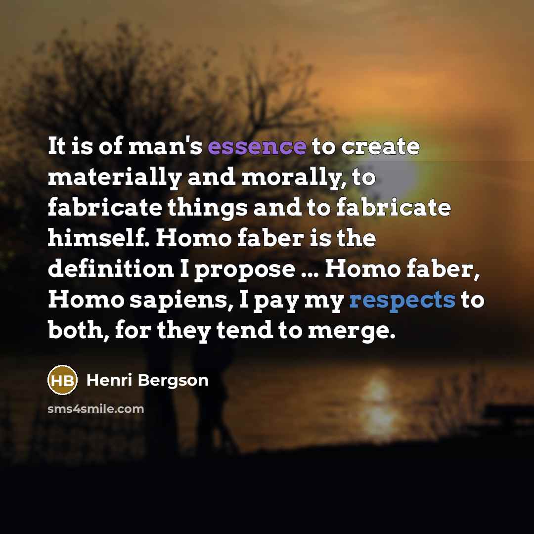 “It is of man's essence to create materially and morally, to fabricate things and to fabricate himself. Homo faber is the definition I propose ... Homo faber, Homo sapiens, I pay my respects to both, for they tend to merge.” quote by Henri Bergson