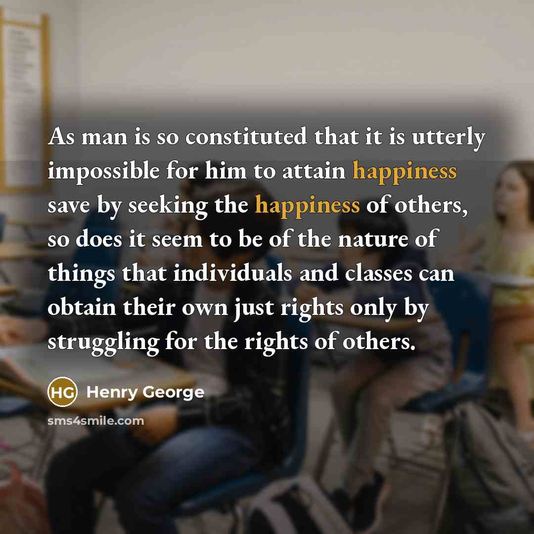 “As man is so constituted that it is utterly impossible for him to attain happiness save by seeking the happiness of others, so does it seem to be of the nature of things that individuals and classes can obtain their own just rights only by struggling for the rights of others.” quote by Henry George