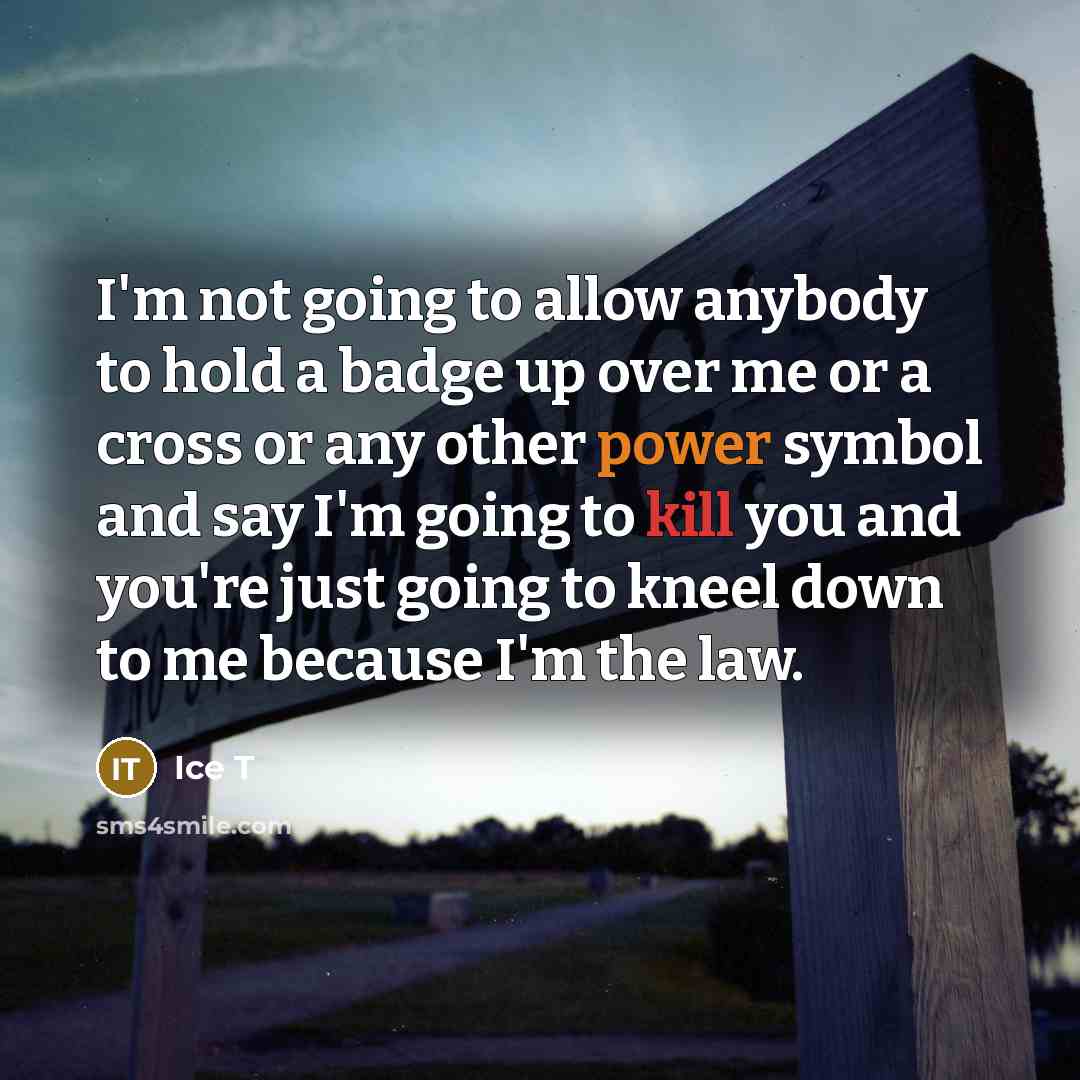 “I'm not going to allow anybody to hold a badge up over me or a cross or any other power symbol and say I'm going to kill you and you're just going to kneel down to me because I'm the law.” quote by Ice T