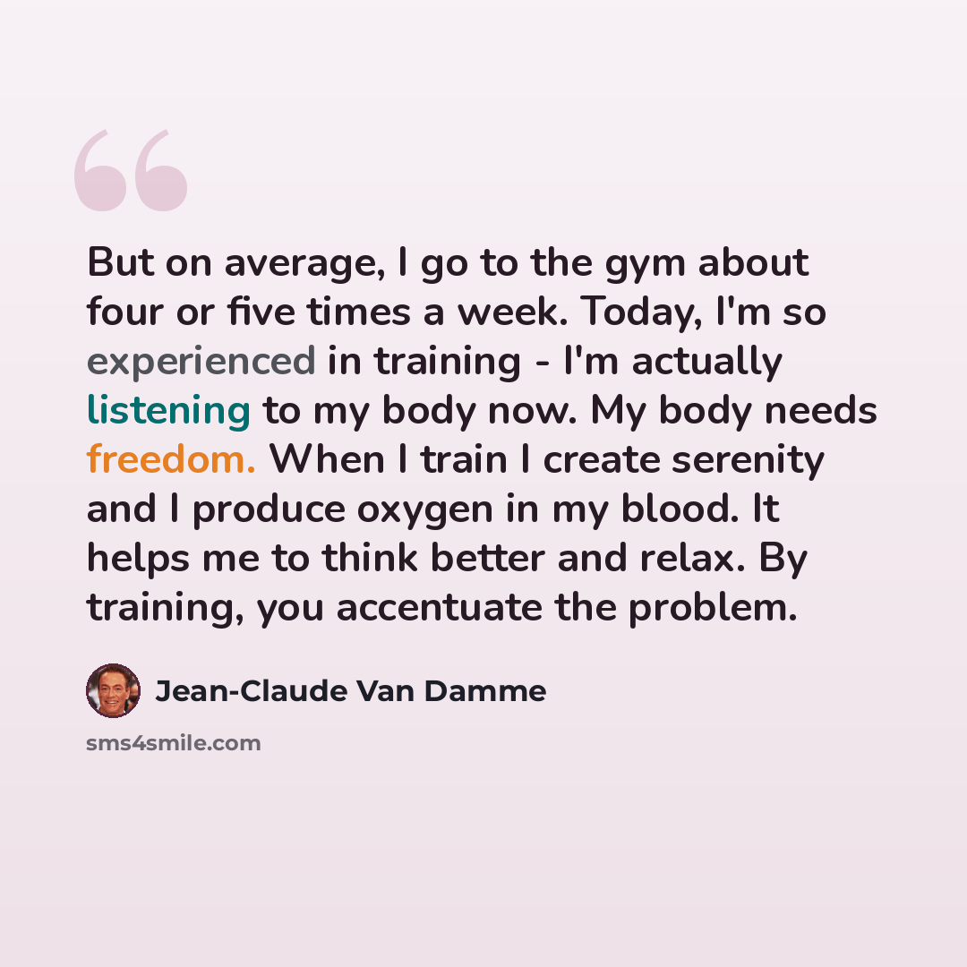 “But on average, I go to the gym about four or five times a week. Today, I'm so experienced in training - I'm actually listening to my body now. My body needs freedom. When I train I create serenity and I produce oxygen in my blood. It helps me to think better and relax. By training, you accentuate…” quote by Jean-Claude Van Damme