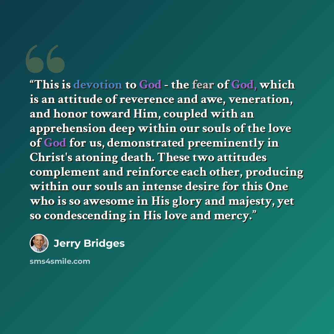 “This is devotion to God - the fear of God, which is an attitude of reverence and awe, veneration, and honor toward Him, coupled with an apprehension deep within our souls of the love of God for us, demonstrated preeminently in Christ's atoning death. These two attitudes complement and reinforce…” quote by Jerry Bridges