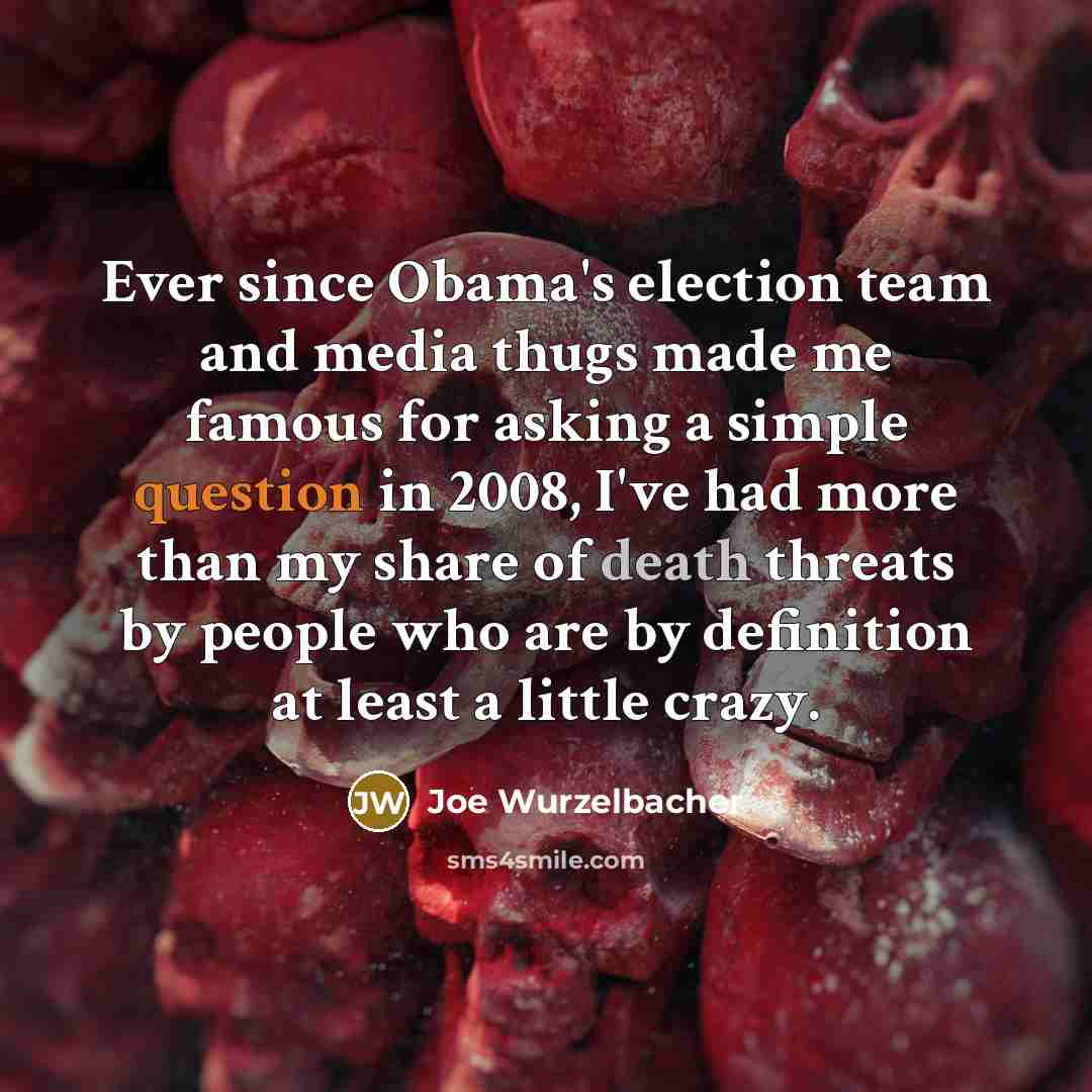 “Ever since Obama's election team and media thugs made me famous for asking a simple question in 2008, I've had more than my share of death threats by people who are by definition at least a little crazy.” quote by Joe Wurzelbacher