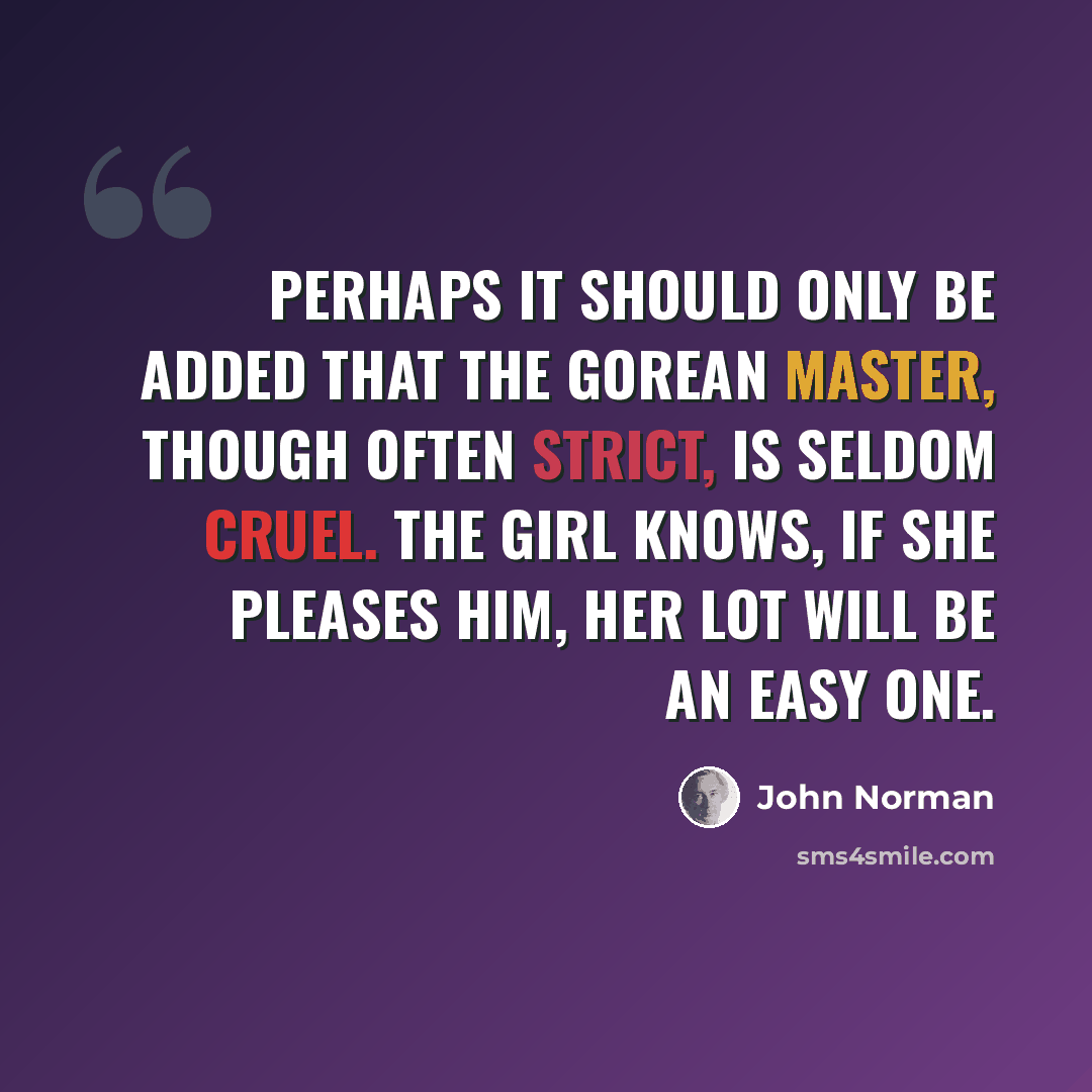 “Perhaps it should only be added that the Gorean master, though often strict, is seldom cruel. The girl knows, if she pleases him, her lot will be an easy one.” quote by John Norman