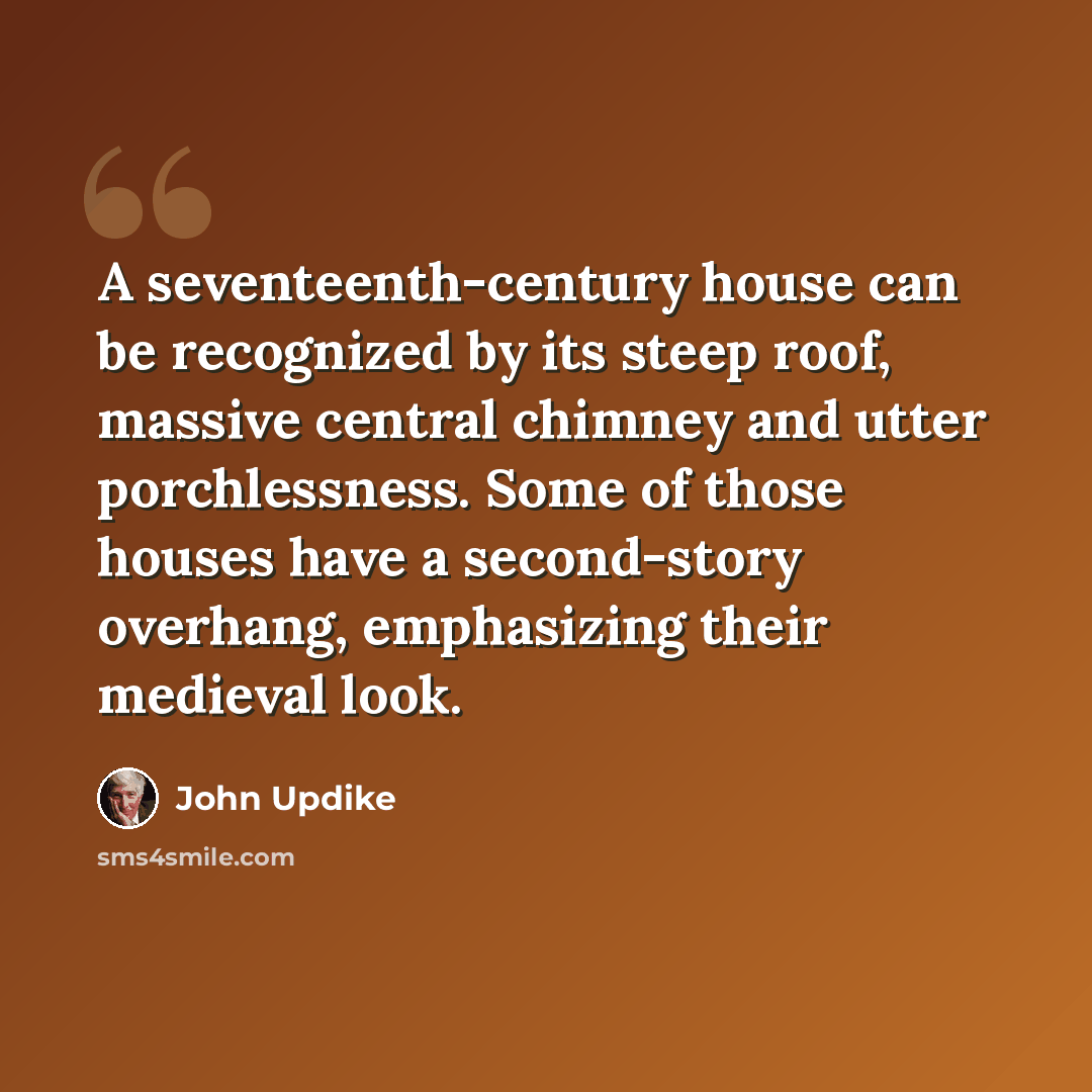 “A seventeenth-century house can be recognized by its steep roof, massive central chimney and utter porchlessness. Some of those houses have a second-story overhang, emphasizing their medieval look.” quote by John Updike