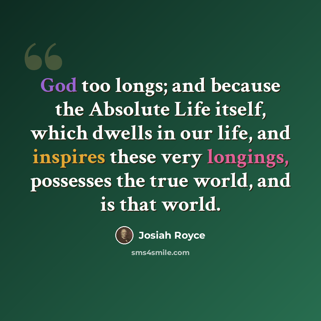 “God too longs; and because the Absolute Life itself, which dwells in our life, and inspires these very longings, possesses the true world, and is that world.” quote by Josiah Royce