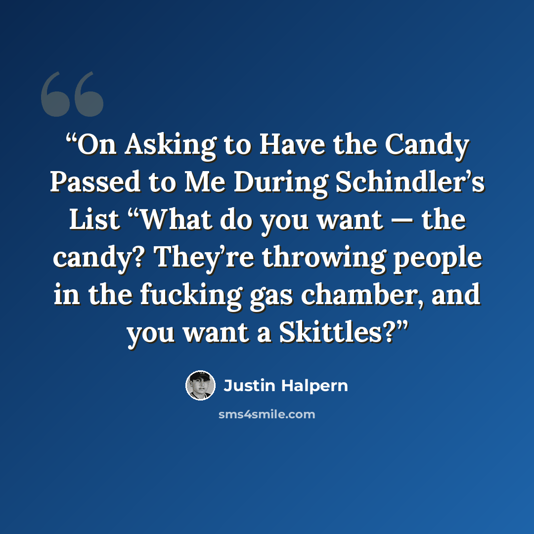 “On Asking to Have the Candy Passed to Me During Schindler’s List “What do you want — the candy? They’re throwing people in the fucking gas chamber, and you want a Skittles?” quote by Justin Halpern