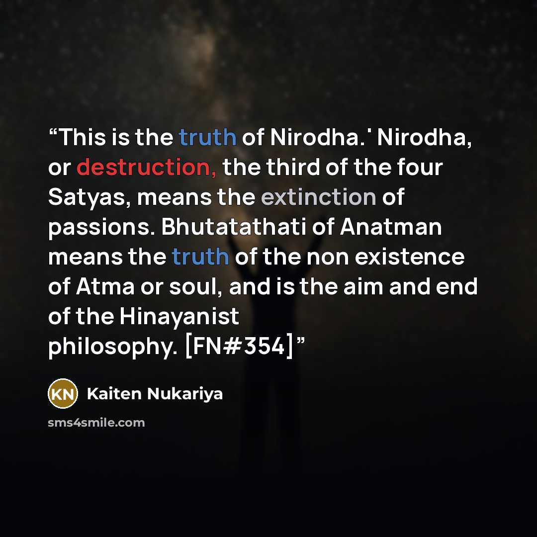“This is the truth of Nirodha.' Nirodha, or destruction, the third of the four Satyas, means the extinction of passions. Bhutatathati of Anatman means the truth of the non existence of Atma or soul, and is the aim and end of the Hinayanist philosophy. [FN#354]” quote by Kaiten Nukariya
