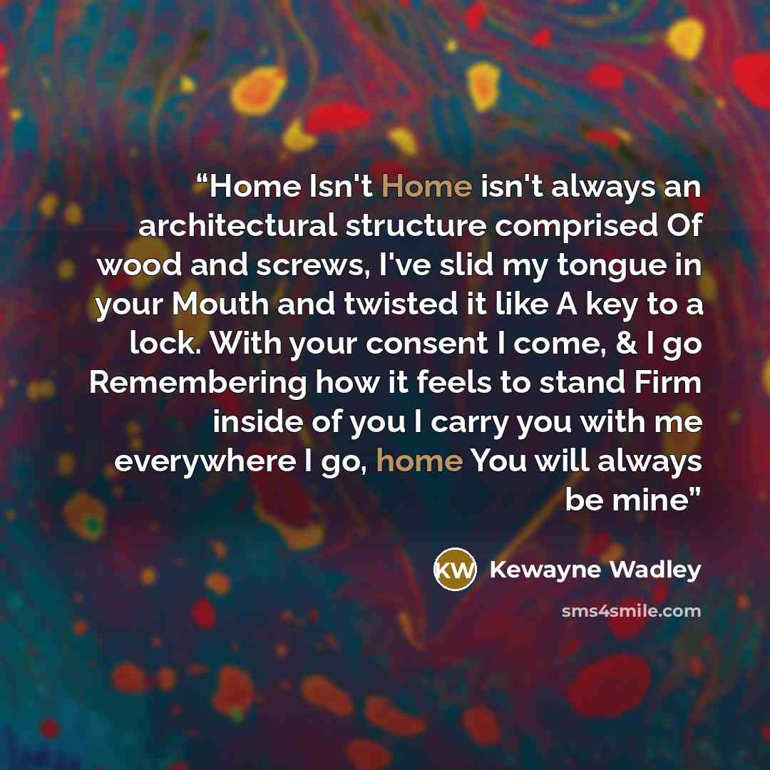 “Home Isn't Home isn't always an architectural structure comprised Of wood and screws, I've slid my tongue in your Mouth and twisted it like A key to a lock. With your consent I come, & I go Remembering how it feels to stand Firm inside of you I carry you with me everywhere I go, home You will…” quote by Kewayne Wadley