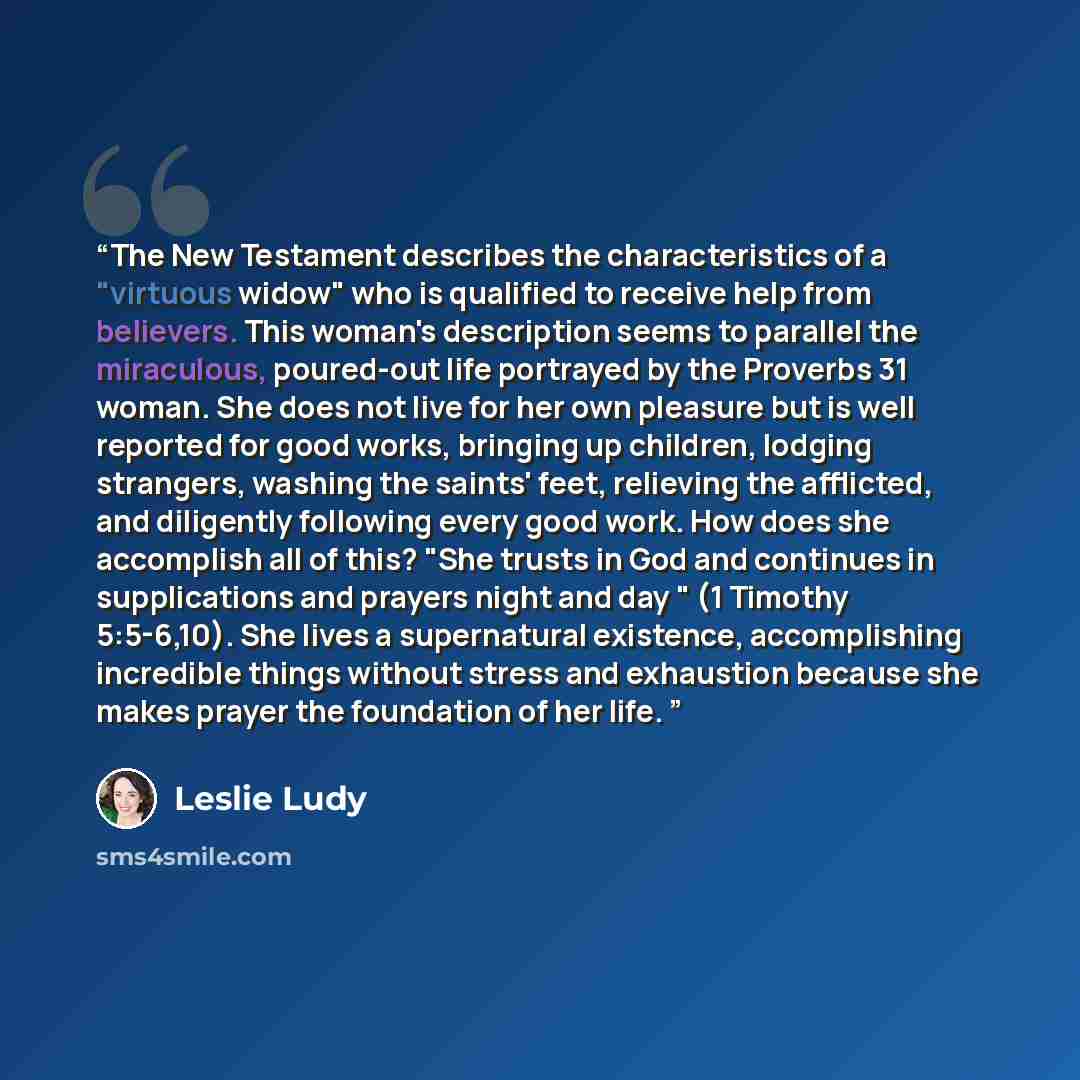 “The New Testament describes the characteristics of a "virtuous widow" who is qualified to receive help from believers. This woman's description seems to parallel the miraculous, poured-out life portrayed by the Proverbs 31 woman. She does not live for her own pleasure but is well reported for good…” quote by Leslie Ludy