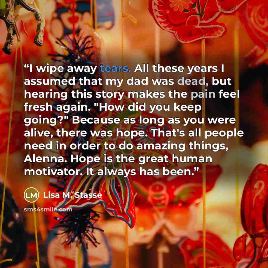 “I wipe away tears. All these years I assumed that my dad was dead, but hearing this story makes the pain feel fresh again. "How did you keep going?" Because as long as you were alive, there was hope. That's all people need in order to do amazing things, Alenna. Hope is the great human motivator…” quote by Lisa M. Stasse