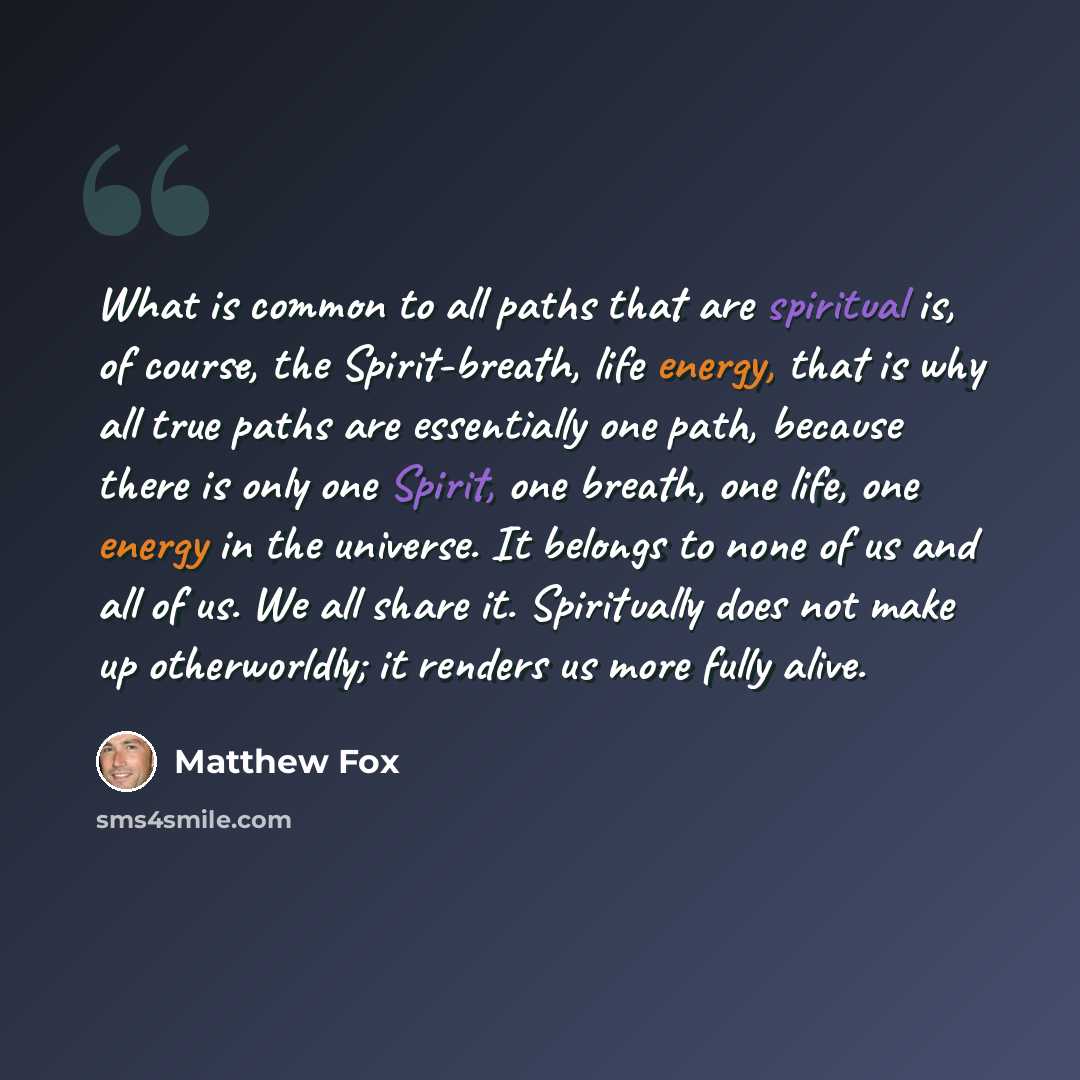 “What is common to all paths that are spiritual is, of course, the Spirit-breath, life energy, that is why all true paths are essentially one path, because there is only one Spirit, one breath, one life, one energy in the universe. It belongs to none of us and all of us. We all share it…” quote by Matthew Fox