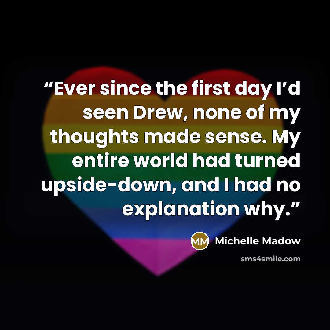 “Ever since the first day I’d seen Drew, none of my thoughts made sense. My entire world had turned upside-down, and I had no explanation why.” quote by Michelle Madow