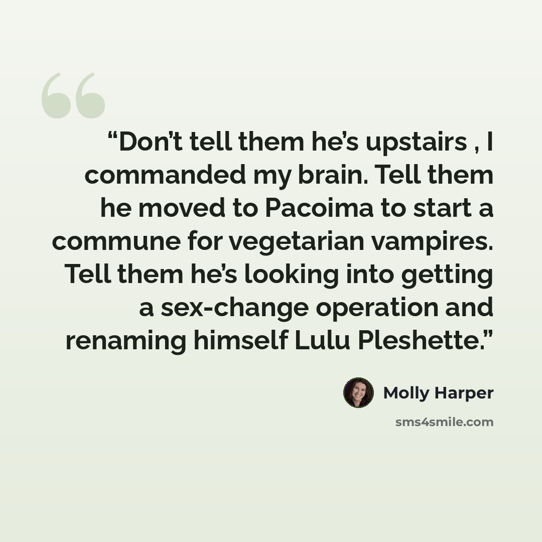 “Don’t tell them he’s upstairs , I commanded my brain. Tell them he moved to Pacoima to start a commune for vegetarian vampires. Tell them he’s looking into getting a sex-change operation and renaming himself Lulu Pleshette.” quote by Molly Harper