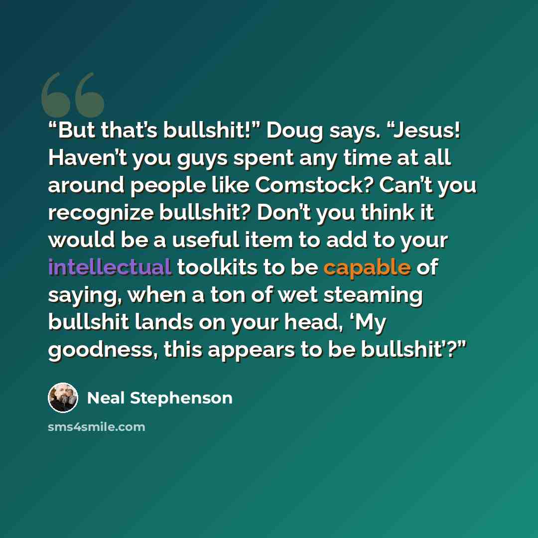 “But that’s bullshit!” Doug says. “Jesus! Haven’t you guys spent any time at all around people like Comstock? Can’t you recognize bullshit? Don’t you think it would be a useful item to add to your intellectual toolkits to be capable of saying, when a ton of wet steaming bullshit lands on your head…” quote by Neal Stephenson
