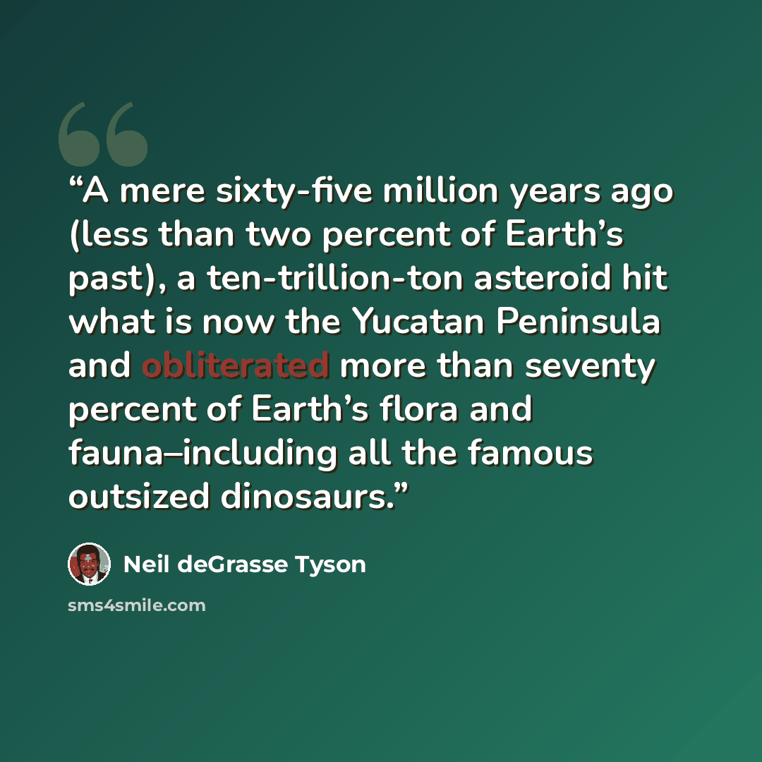 “A mere sixty-five million years ago (less than two percent of Earth’s past), a ten-trillion-ton asteroid hit what is now the Yucatan Peninsula and obliterated more than seventy percent of Earth’s flora and fauna–including all the famous outsized dinosaurs.” quote by Neil deGrasse Tyson