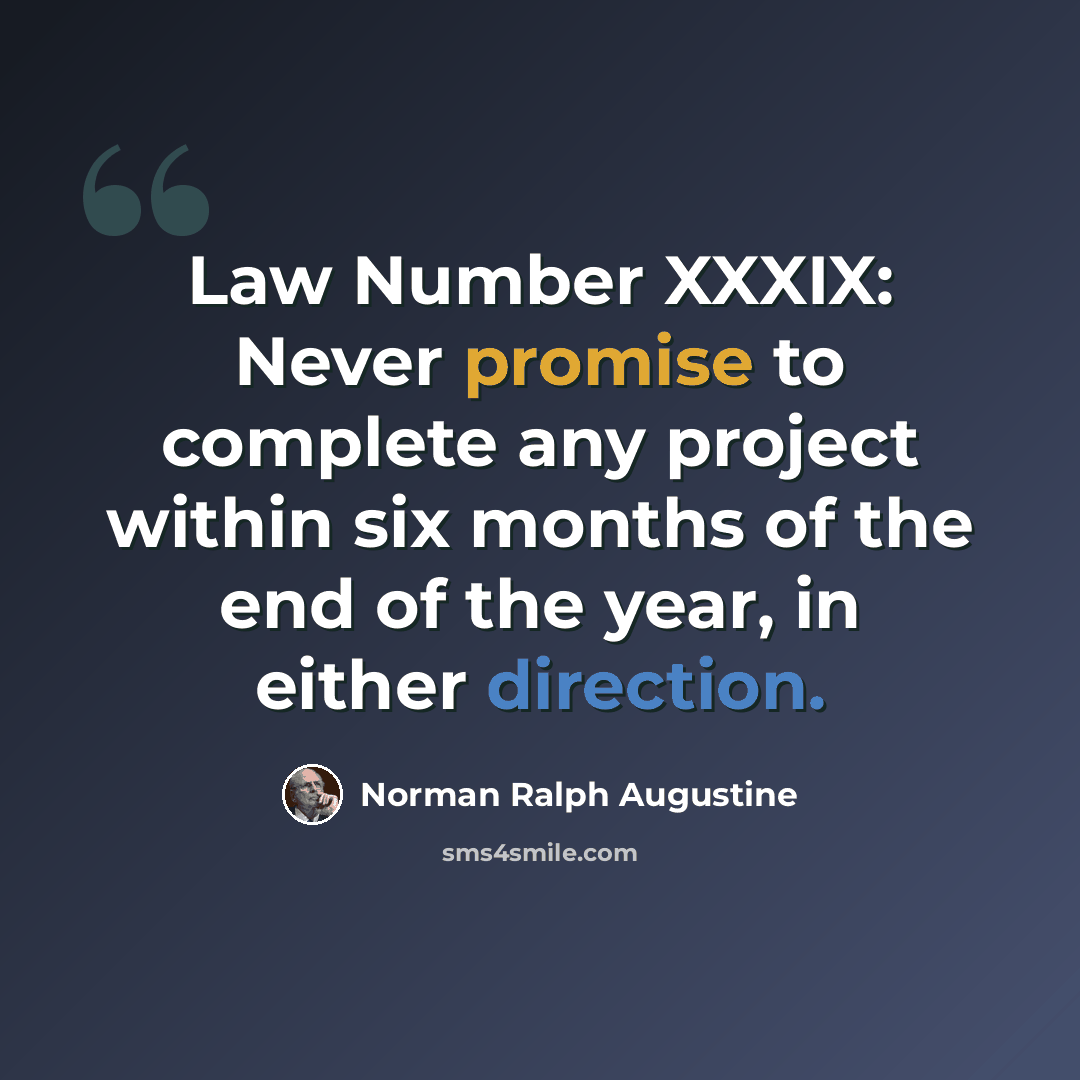“Law Number XXXIX: Never promise to complete any project within six months of the end of the year, in either direction.” quote by Norman Ralph Augustine
