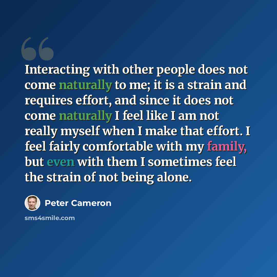 “Interacting with other people does not come naturally to me; it is a strain and requires effort, and since it does not come naturally I feel like I am not really myself when I make that effort. I feel fairly comfortable with my family, but even with them I sometimes feel the strain of not being…” quote by Peter Cameron